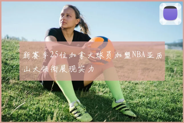 新赛季25位加拿大球员加盟NBA亚历山大领衔展现实力