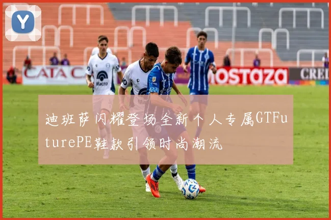 迪班萨闪耀登场全新个人专属GTFuturePE鞋款引领时尚潮流