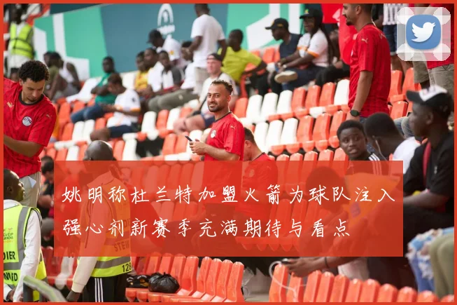 姚明称杜兰特加盟火箭为球队注入强心剂新赛季充满期待与看点