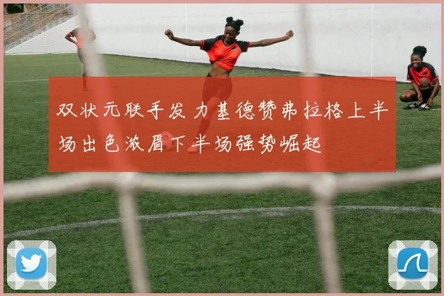 双状元联手发力基德赞弗拉格上半场出色浓眉下半场强势崛起