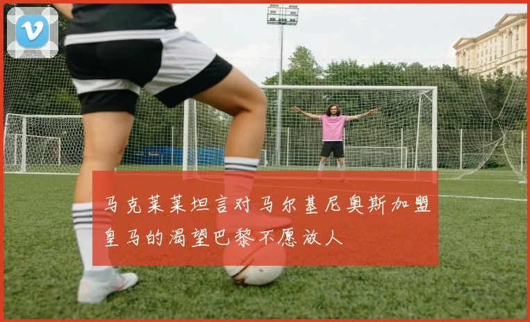 马克莱莱坦言对马尔基尼奥斯加盟皇马的渴望巴黎不愿放人