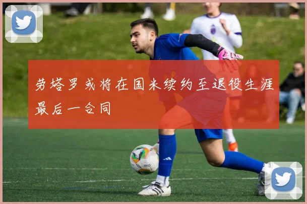 劳塔罗或将在国米续约至退役生涯最后一合同