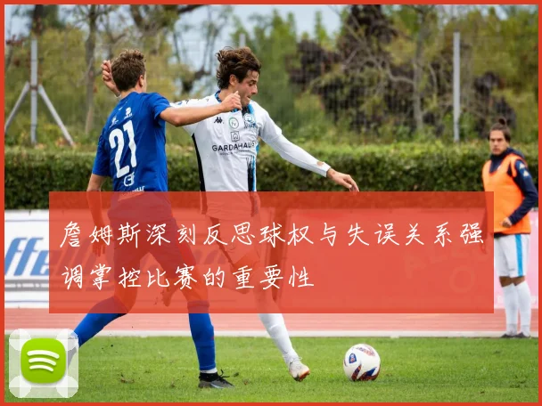 詹姆斯深刻反思球权与失误关系强调掌控比赛的重要性