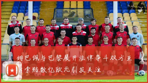 姆巴佩与巴黎展开法律争斗双方互诉索赔数亿欧元引发关注