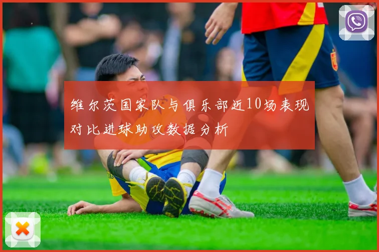 维尔茨国家队与俱乐部近10场表现对比进球助攻数据分析