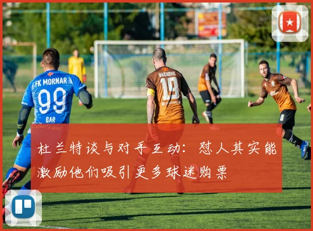 杜兰特谈与对手互动：怼人其实能激励他们吸引更多球迷购票