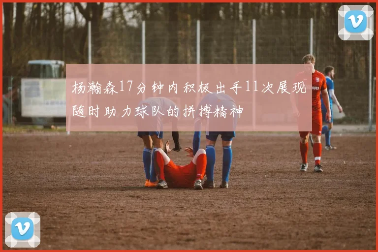 杨瀚森17分钟内积极出手11次展现随时助力球队的拼搏精神