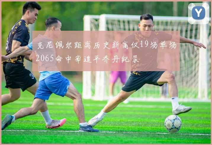 克尼佩尔距离历史新高仅19场单场2065命中率追平乔丹纪录