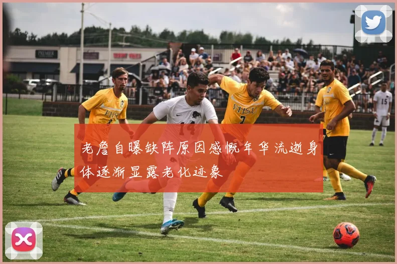 老詹自曝缺阵原因感慨年华流逝身体逐渐显露老化迹象