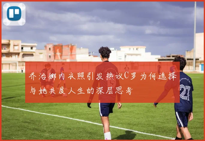 乔治娜内衣照引发热议C罗为何选择与她共度人生的深层思考