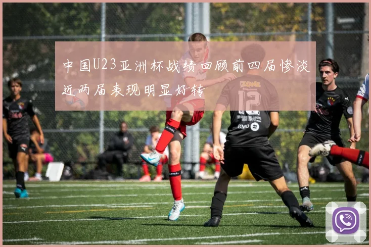 中国U23亚洲杯战绩回顾前四届惨淡近两届表现明显好转