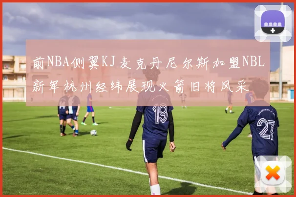前NBA侧翼KJ麦克丹尼尔斯加盟NBL新军杭州经纬展现火箭旧将风采