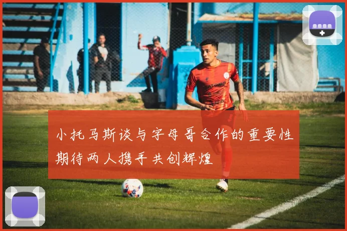 小托马斯谈与字母哥合作的重要性期待两人携手共创辉煌