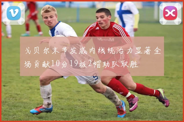 戈贝尔末节发威内线统治力显著全场贡献10分19板2帽助队取胜