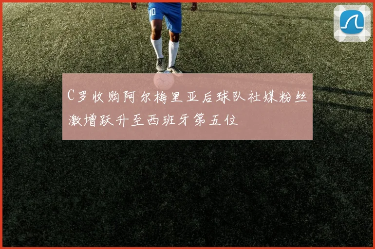 C罗收购阿尔梅里亚后球队社媒粉丝激增跃升至西班牙第五位