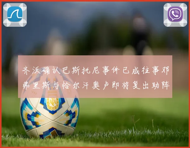 齐沃确认巴斯托尼事件已成往事邓弗里斯与恰尔汗奥卢即将复出助阵