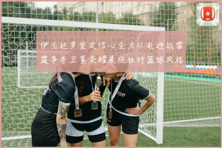伊戈达罗坚定信心全力以赴迎战雷霆争夺卫冕荣耀展现独特篮球风格