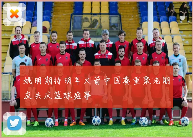 姚明期待明年火箭中国赛重聚老朋友共庆篮球盛事