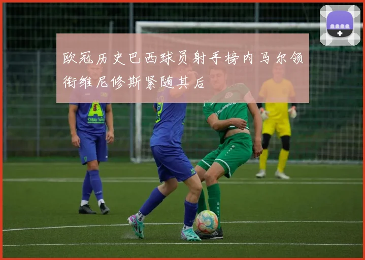 欧冠历史巴西球员射手榜内马尔领衔维尼修斯紧随其后