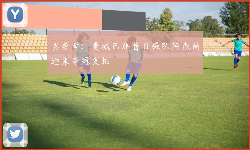 克劳奇：曼城已非昔日强队阿森纳迎来争冠良机