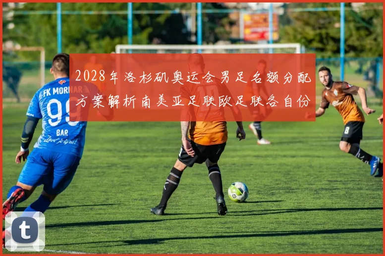 2028年洛杉矶奥运会男足名额分配方案解析南美亚足联欧足联各自份额