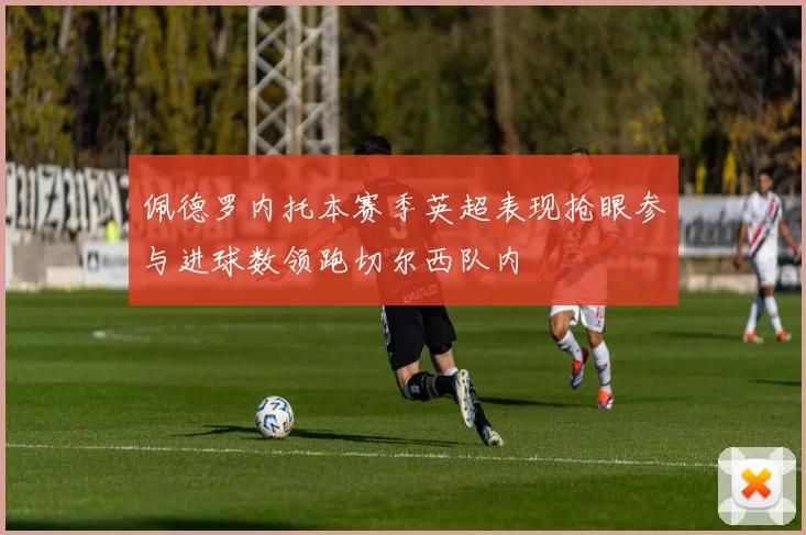 佩德罗内托本赛季英超表现抢眼参与进球数领跑切尔西队内