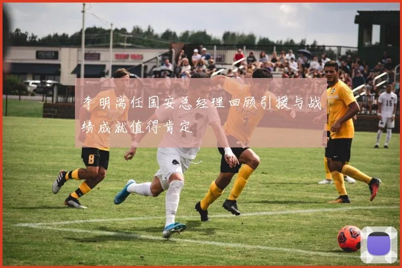 李明离任国安总经理回顾引援与战绩成就值得肯定