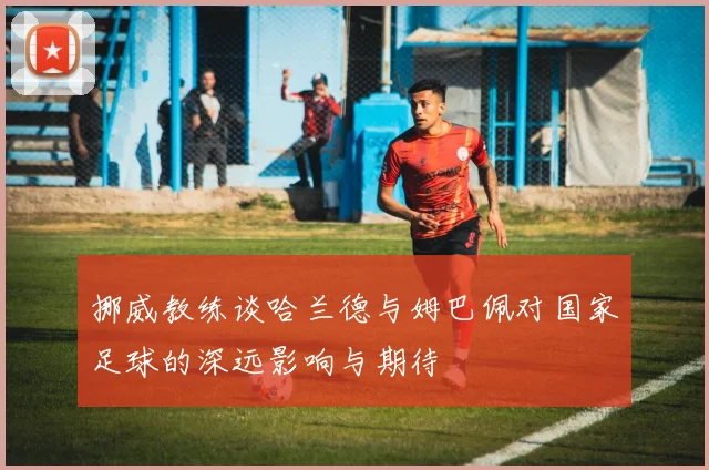 挪威教练谈哈兰德与姆巴佩对国家足球的深远影响与期待