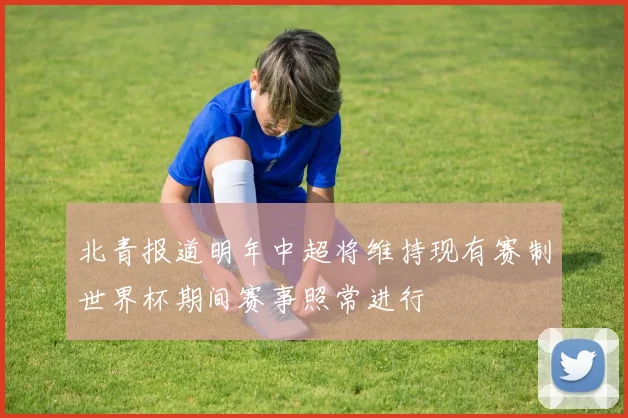 北青报道明年中超将维持现有赛制世界杯期间赛事照常进行