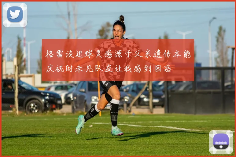 格雷谈进球灵感源于父亲遗传本能庆祝时未见队友让我感到困惑
