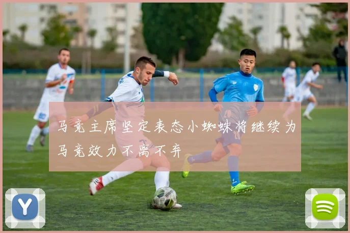 马竞主席坚定表态小蜘蛛将继续为马竞效力不离不弃
