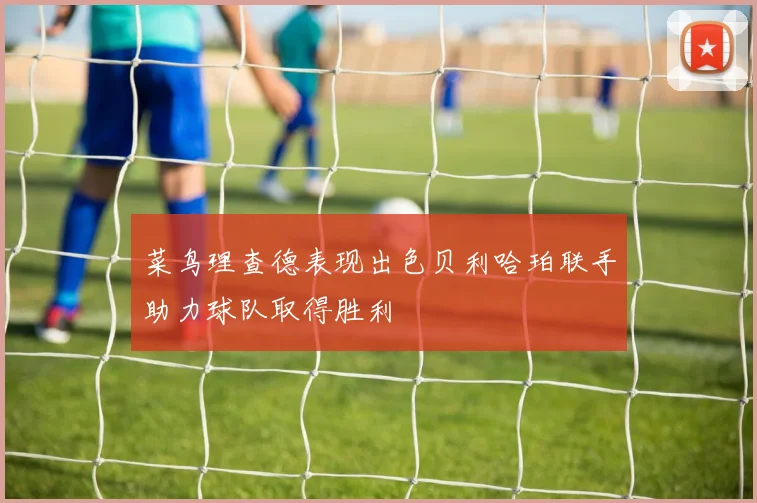 菜鸟理查德表现出色贝利哈珀联手助力球队取得胜利